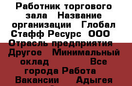 Работник торгового зала › Название организации ­ Глобал Стафф Ресурс, ООО › Отрасль предприятия ­ Другое › Минимальный оклад ­ 10 000 - Все города Работа » Вакансии   . Адыгея респ.,Адыгейск г.